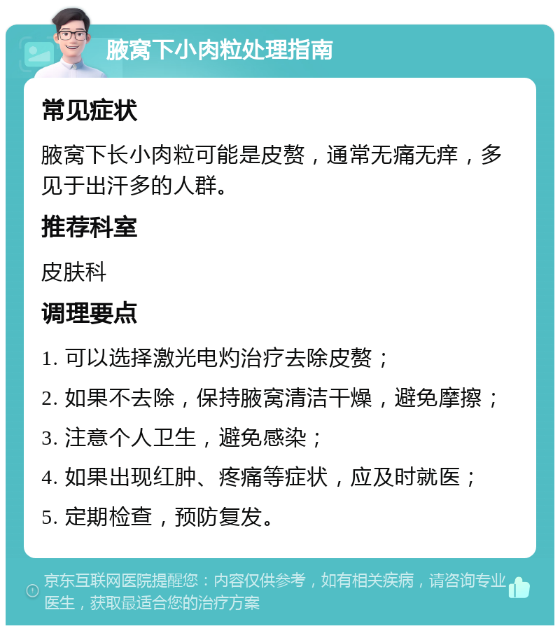 腋窝下小肉粒处理指南 常见症状 腋窝下长小肉粒可能是皮赘，通常无痛无痒，多见于出汗多的人群。 推荐科室 皮肤科 调理要点 1. 可以选择激光电灼治疗去除皮赘； 2. 如果不去除，保持腋窝清洁干燥，避免摩擦； 3. 注意个人卫生，避免感染； 4. 如果出现红肿、疼痛等症状，应及时就医； 5. 定期检查，预防复发。