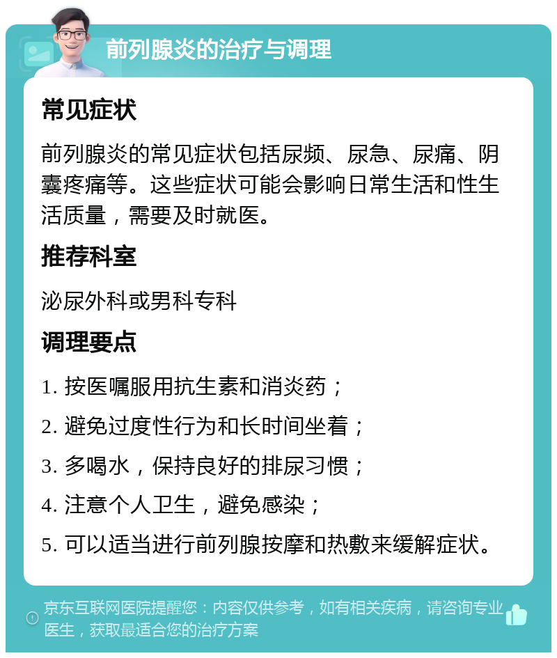 前列腺炎的治疗与调理 常见症状 前列腺炎的常见症状包括尿频、尿急、尿痛、阴囊疼痛等。这些症状可能会影响日常生活和性生活质量，需要及时就医。 推荐科室 泌尿外科或男科专科 调理要点 1. 按医嘱服用抗生素和消炎药； 2. 避免过度性行为和长时间坐着； 3. 多喝水，保持良好的排尿习惯； 4. 注意个人卫生，避免感染； 5. 可以适当进行前列腺按摩和热敷来缓解症状。