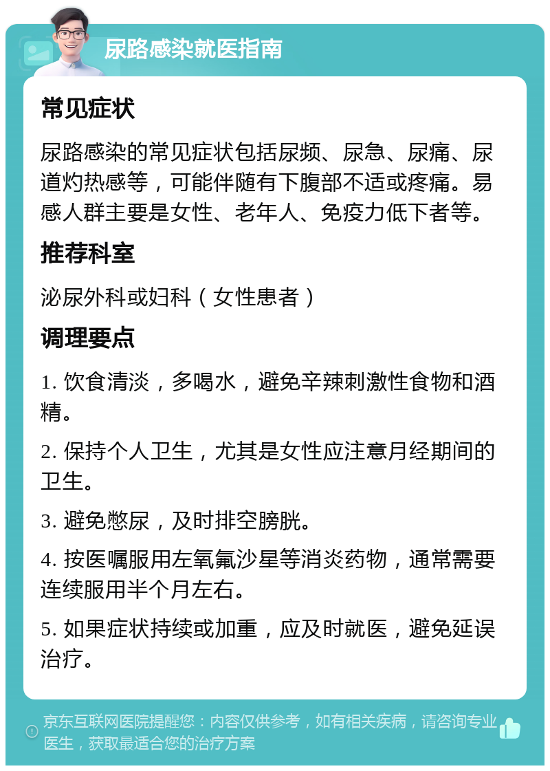 尿路感染就医指南 常见症状 尿路感染的常见症状包括尿频、尿急、尿痛、尿道灼热感等，可能伴随有下腹部不适或疼痛。易感人群主要是女性、老年人、免疫力低下者等。 推荐科室 泌尿外科或妇科（女性患者） 调理要点 1. 饮食清淡，多喝水，避免辛辣刺激性食物和酒精。 2. 保持个人卫生，尤其是女性应注意月经期间的卫生。 3. 避免憋尿，及时排空膀胱。 4. 按医嘱服用左氧氟沙星等消炎药物，通常需要连续服用半个月左右。 5. 如果症状持续或加重，应及时就医，避免延误治疗。