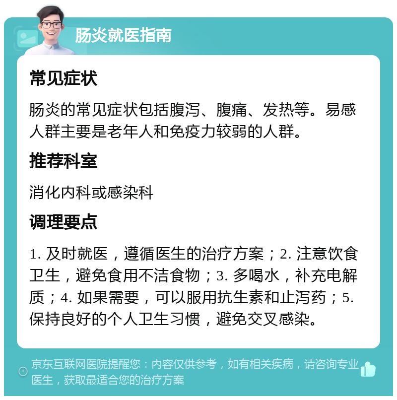 肠炎就医指南 常见症状 肠炎的常见症状包括腹泻、腹痛、发热等。易感人群主要是老年人和免疫力较弱的人群。 推荐科室 消化内科或感染科 调理要点 1. 及时就医，遵循医生的治疗方案；2. 注意饮食卫生，避免食用不洁食物；3. 多喝水，补充电解质；4. 如果需要，可以服用抗生素和止泻药；5. 保持良好的个人卫生习惯，避免交叉感染。