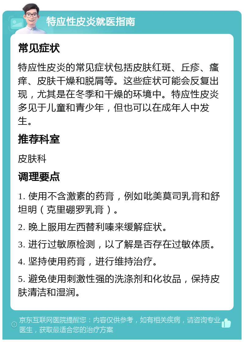 特应性皮炎就医指南 常见症状 特应性皮炎的常见症状包括皮肤红斑、丘疹、瘙痒、皮肤干燥和脱屑等。这些症状可能会反复出现，尤其是在冬季和干燥的环境中。特应性皮炎多见于儿童和青少年，但也可以在成年人中发生。 推荐科室 皮肤科 调理要点 1. 使用不含激素的药膏，例如吡美莫司乳膏和舒坦明（克里硼罗乳膏）。 2. 晚上服用左西替利嗪来缓解症状。 3. 进行过敏原检测，以了解是否存在过敏体质。 4. 坚持使用药膏，进行维持治疗。 5. 避免使用刺激性强的洗涤剂和化妆品，保持皮肤清洁和湿润。