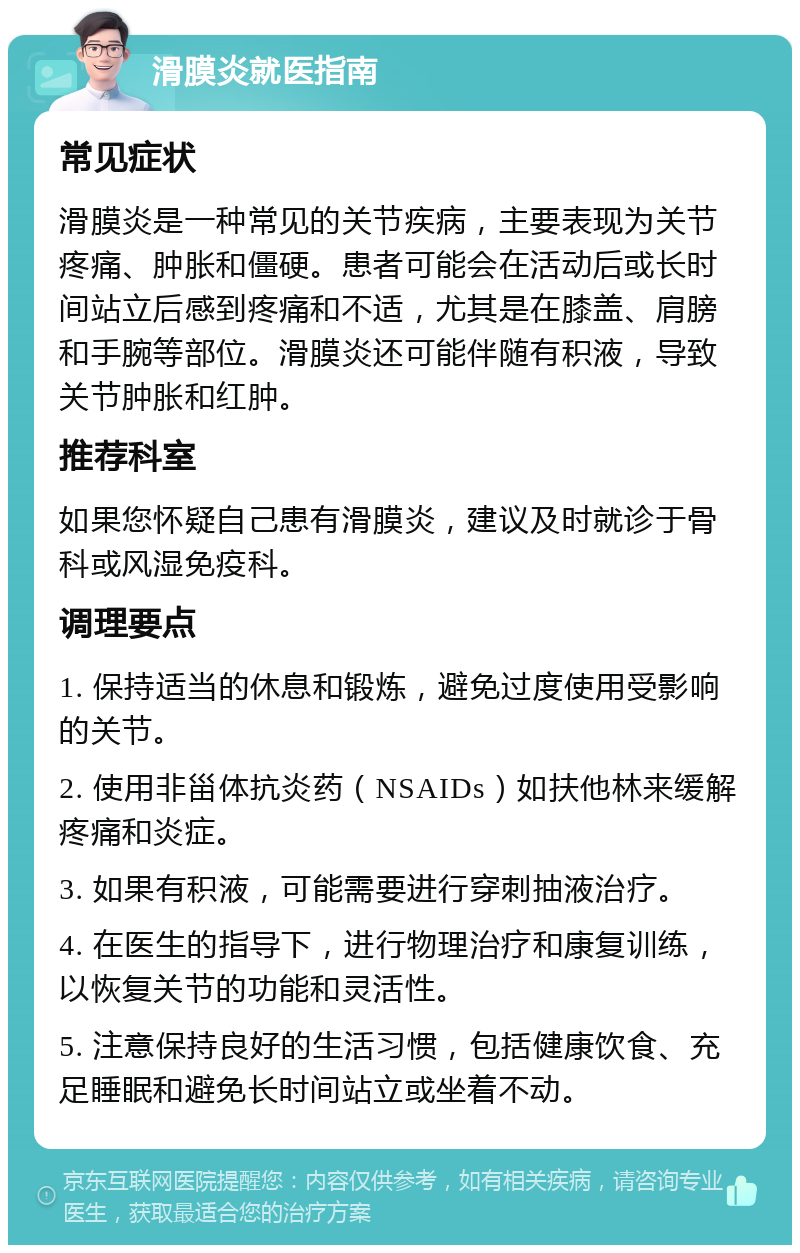 滑膜炎就医指南 常见症状 滑膜炎是一种常见的关节疾病，主要表现为关节疼痛、肿胀和僵硬。患者可能会在活动后或长时间站立后感到疼痛和不适，尤其是在膝盖、肩膀和手腕等部位。滑膜炎还可能伴随有积液，导致关节肿胀和红肿。 推荐科室 如果您怀疑自己患有滑膜炎，建议及时就诊于骨科或风湿免疫科。 调理要点 1. 保持适当的休息和锻炼，避免过度使用受影响的关节。 2. 使用非甾体抗炎药（NSAIDs）如扶他林来缓解疼痛和炎症。 3. 如果有积液，可能需要进行穿刺抽液治疗。 4. 在医生的指导下，进行物理治疗和康复训练，以恢复关节的功能和灵活性。 5. 注意保持良好的生活习惯，包括健康饮食、充足睡眠和避免长时间站立或坐着不动。