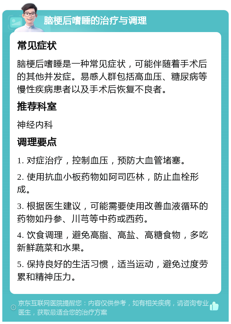 脑梗后嗜睡的治疗与调理 常见症状 脑梗后嗜睡是一种常见症状，可能伴随着手术后的其他并发症。易感人群包括高血压、糖尿病等慢性疾病患者以及手术后恢复不良者。 推荐科室 神经内科 调理要点 1. 对症治疗，控制血压，预防大血管堵塞。 2. 使用抗血小板药物如阿司匹林，防止血栓形成。 3. 根据医生建议，可能需要使用改善血液循环的药物如丹参、川芎等中药或西药。 4. 饮食调理，避免高脂、高盐、高糖食物，多吃新鲜蔬菜和水果。 5. 保持良好的生活习惯，适当运动，避免过度劳累和精神压力。