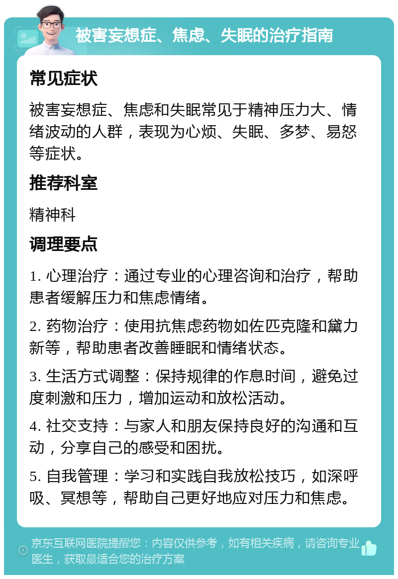 被害妄想症、焦虑、失眠的治疗指南 常见症状 被害妄想症、焦虑和失眠常见于精神压力大、情绪波动的人群，表现为心烦、失眠、多梦、易怒等症状。 推荐科室 精神科 调理要点 1. 心理治疗：通过专业的心理咨询和治疗，帮助患者缓解压力和焦虑情绪。 2. 药物治疗：使用抗焦虑药物如佐匹克隆和黛力新等，帮助患者改善睡眠和情绪状态。 3. 生活方式调整：保持规律的作息时间，避免过度刺激和压力，增加运动和放松活动。 4. 社交支持：与家人和朋友保持良好的沟通和互动，分享自己的感受和困扰。 5. 自我管理：学习和实践自我放松技巧，如深呼吸、冥想等，帮助自己更好地应对压力和焦虑。