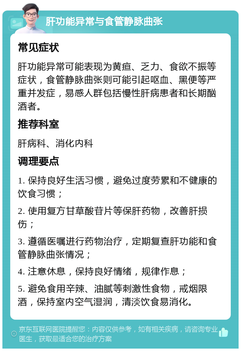 肝功能异常与食管静脉曲张 常见症状 肝功能异常可能表现为黄疸、乏力、食欲不振等症状，食管静脉曲张则可能引起呕血、黑便等严重并发症，易感人群包括慢性肝病患者和长期酗酒者。 推荐科室 肝病科、消化内科 调理要点 1. 保持良好生活习惯，避免过度劳累和不健康的饮食习惯； 2. 使用复方甘草酸苷片等保肝药物，改善肝损伤； 3. 遵循医嘱进行药物治疗，定期复查肝功能和食管静脉曲张情况； 4. 注意休息，保持良好情绪，规律作息； 5. 避免食用辛辣、油腻等刺激性食物，戒烟限酒，保持室内空气湿润，清淡饮食易消化。