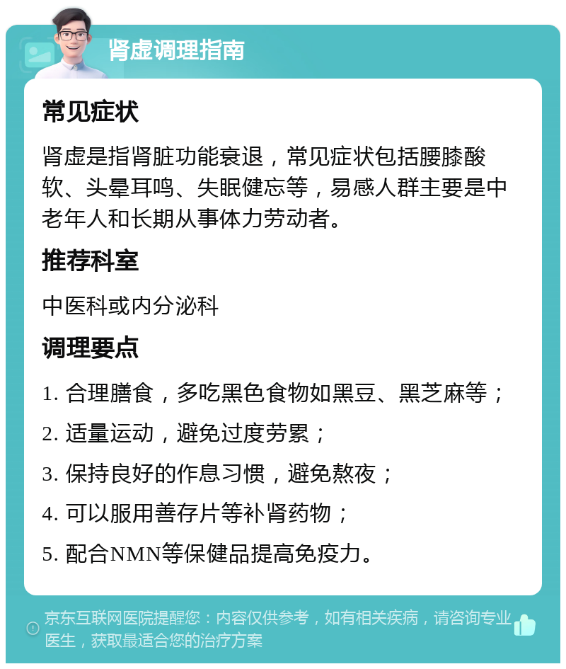 肾虚调理指南 常见症状 肾虚是指肾脏功能衰退，常见症状包括腰膝酸软、头晕耳鸣、失眠健忘等，易感人群主要是中老年人和长期从事体力劳动者。 推荐科室 中医科或内分泌科 调理要点 1. 合理膳食，多吃黑色食物如黑豆、黑芝麻等； 2. 适量运动，避免过度劳累； 3. 保持良好的作息习惯，避免熬夜； 4. 可以服用善存片等补肾药物； 5. 配合NMN等保健品提高免疫力。