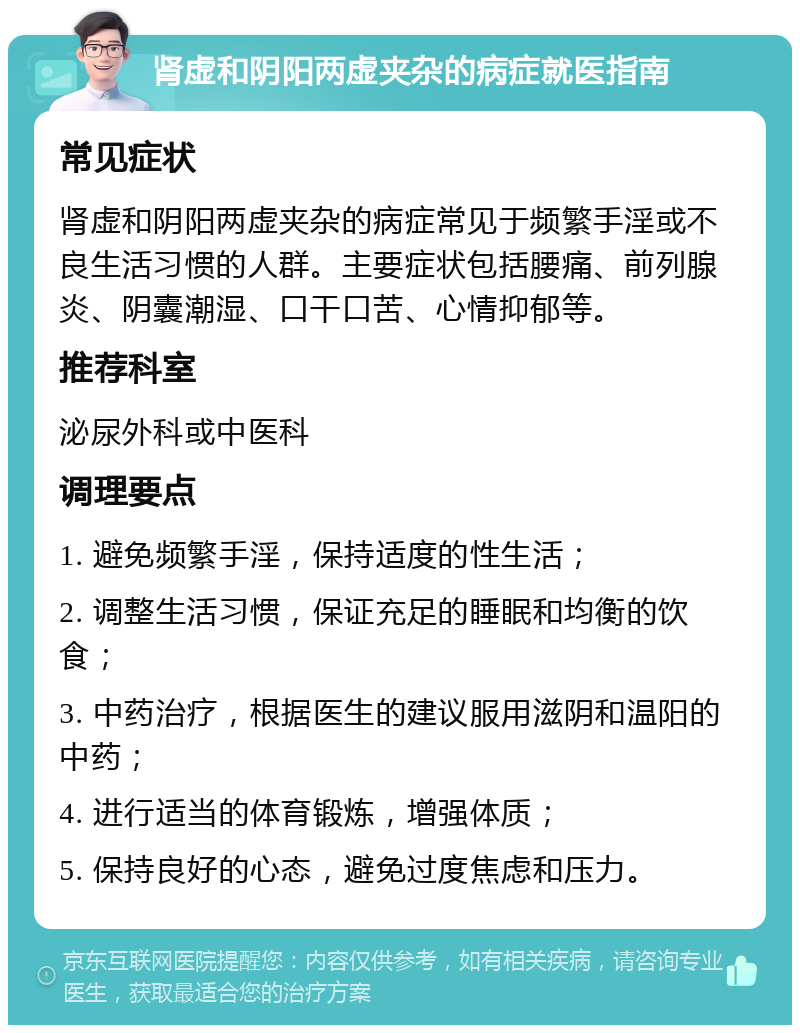 肾虚和阴阳两虚夹杂的病症就医指南 常见症状 肾虚和阴阳两虚夹杂的病症常见于频繁手淫或不良生活习惯的人群。主要症状包括腰痛、前列腺炎、阴囊潮湿、口干口苦、心情抑郁等。 推荐科室 泌尿外科或中医科 调理要点 1. 避免频繁手淫，保持适度的性生活； 2. 调整生活习惯，保证充足的睡眠和均衡的饮食； 3. 中药治疗，根据医生的建议服用滋阴和温阳的中药； 4. 进行适当的体育锻炼，增强体质； 5. 保持良好的心态，避免过度焦虑和压力。