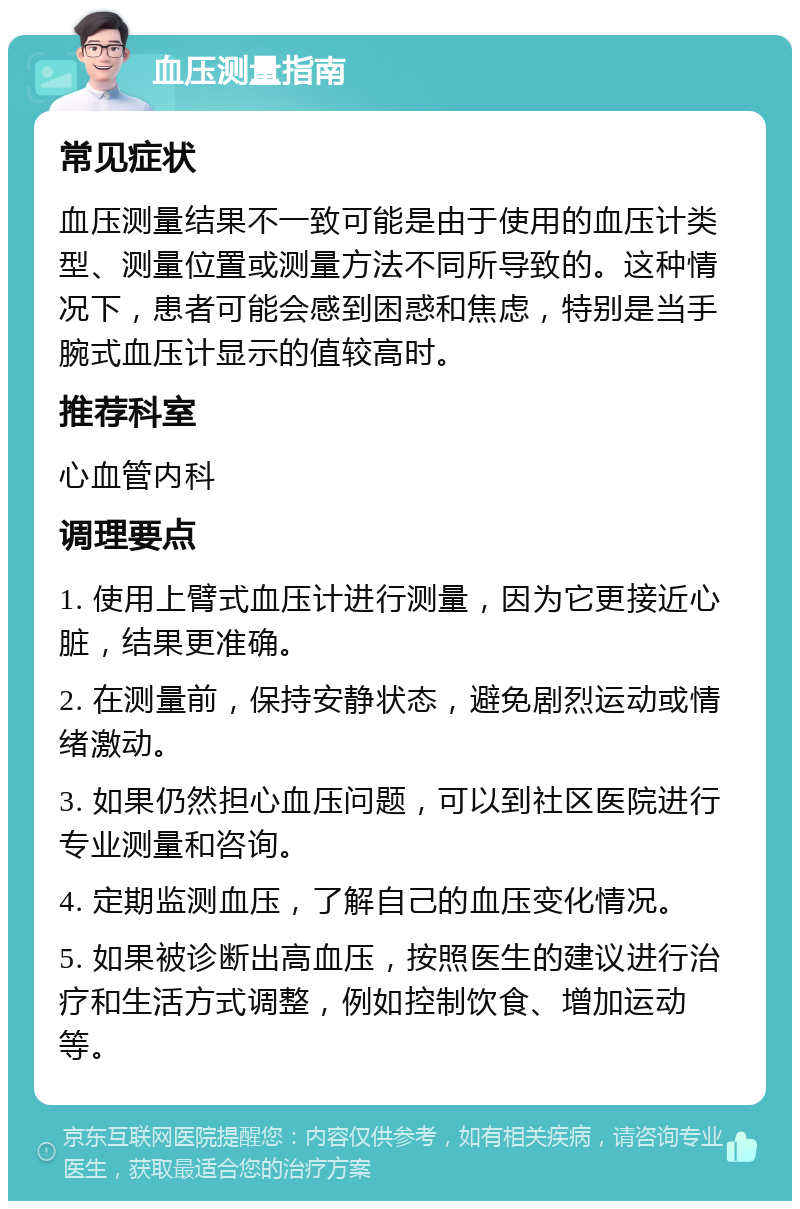 血压测量指南 常见症状 血压测量结果不一致可能是由于使用的血压计类型、测量位置或测量方法不同所导致的。这种情况下，患者可能会感到困惑和焦虑，特别是当手腕式血压计显示的值较高时。 推荐科室 心血管内科 调理要点 1. 使用上臂式血压计进行测量，因为它更接近心脏，结果更准确。 2. 在测量前，保持安静状态，避免剧烈运动或情绪激动。 3. 如果仍然担心血压问题，可以到社区医院进行专业测量和咨询。 4. 定期监测血压，了解自己的血压变化情况。 5. 如果被诊断出高血压，按照医生的建议进行治疗和生活方式调整，例如控制饮食、增加运动等。