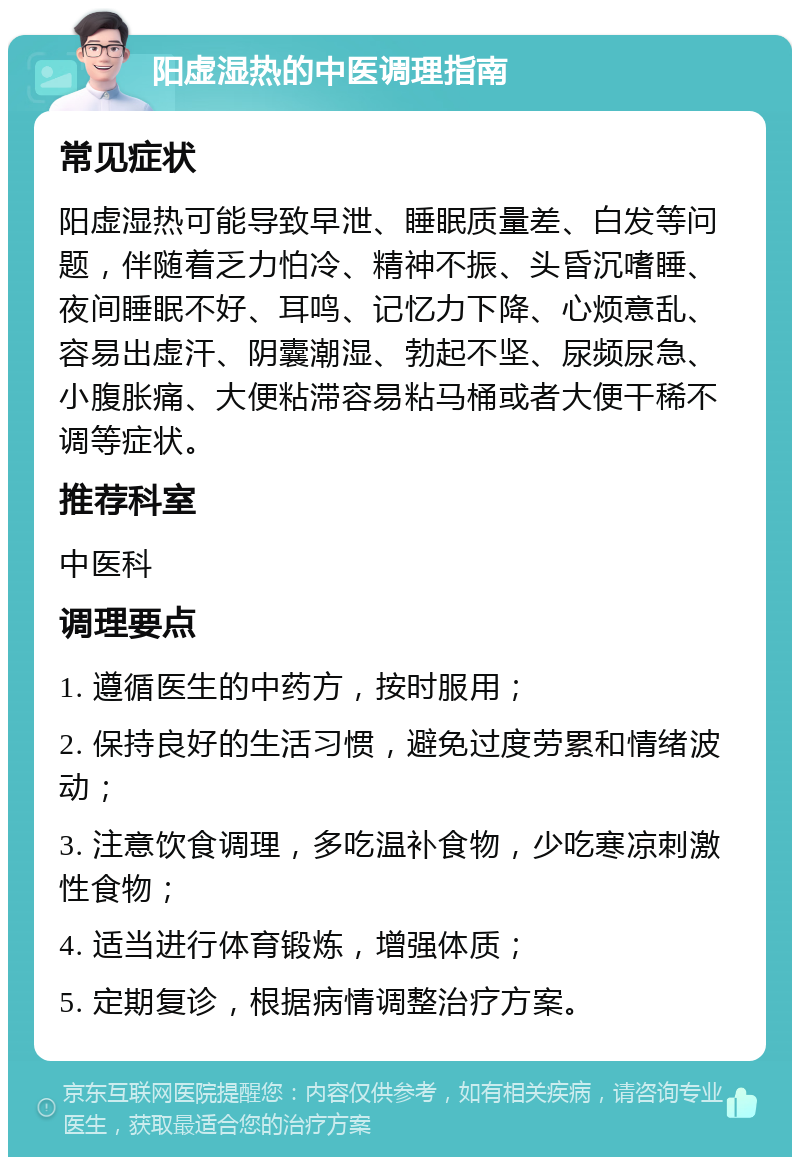 阳虚湿热的中医调理指南 常见症状 阳虚湿热可能导致早泄、睡眠质量差、白发等问题，伴随着乏力怕冷、精神不振、头昏沉嗜睡、夜间睡眠不好、耳鸣、记忆力下降、心烦意乱、容易出虚汗、阴囊潮湿、勃起不坚、尿频尿急、小腹胀痛、大便粘滞容易粘马桶或者大便干稀不调等症状。 推荐科室 中医科 调理要点 1. 遵循医生的中药方，按时服用； 2. 保持良好的生活习惯，避免过度劳累和情绪波动； 3. 注意饮食调理，多吃温补食物，少吃寒凉刺激性食物； 4. 适当进行体育锻炼，增强体质； 5. 定期复诊，根据病情调整治疗方案。