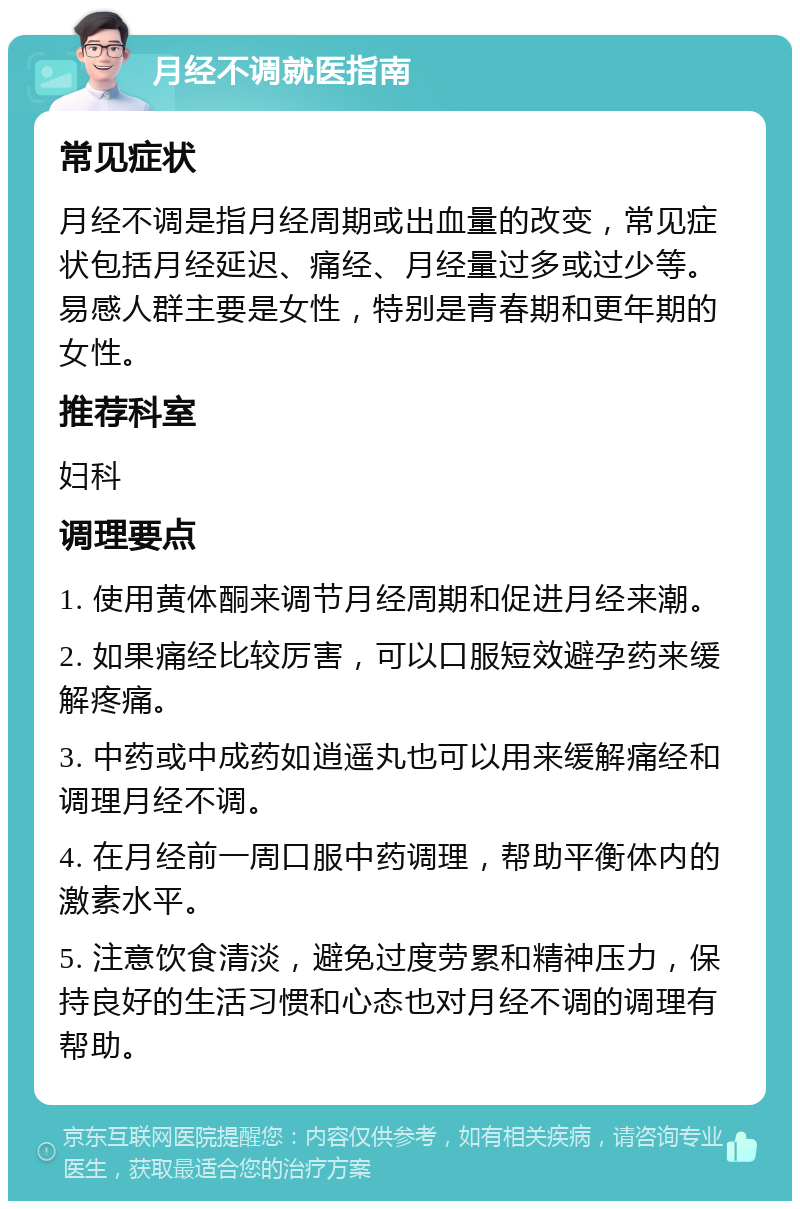 月经不调就医指南 常见症状 月经不调是指月经周期或出血量的改变，常见症状包括月经延迟、痛经、月经量过多或过少等。易感人群主要是女性，特别是青春期和更年期的女性。 推荐科室 妇科 调理要点 1. 使用黄体酮来调节月经周期和促进月经来潮。 2. 如果痛经比较厉害，可以口服短效避孕药来缓解疼痛。 3. 中药或中成药如逍遥丸也可以用来缓解痛经和调理月经不调。 4. 在月经前一周口服中药调理，帮助平衡体内的激素水平。 5. 注意饮食清淡，避免过度劳累和精神压力，保持良好的生活习惯和心态也对月经不调的调理有帮助。