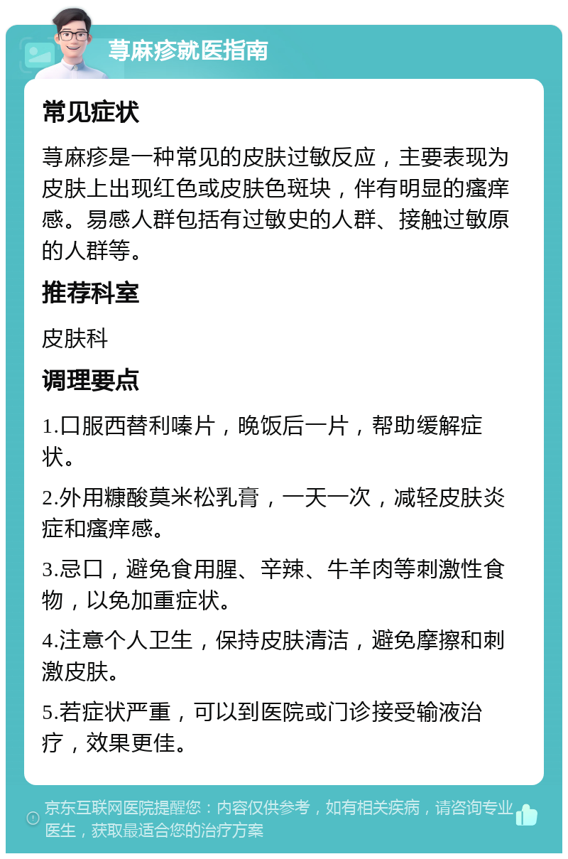 荨麻疹就医指南 常见症状 荨麻疹是一种常见的皮肤过敏反应，主要表现为皮肤上出现红色或皮肤色斑块，伴有明显的瘙痒感。易感人群包括有过敏史的人群、接触过敏原的人群等。 推荐科室 皮肤科 调理要点 1.口服西替利嗪片，晚饭后一片，帮助缓解症状。 2.外用糠酸莫米松乳膏，一天一次，减轻皮肤炎症和瘙痒感。 3.忌口，避免食用腥、辛辣、牛羊肉等刺激性食物，以免加重症状。 4.注意个人卫生，保持皮肤清洁，避免摩擦和刺激皮肤。 5.若症状严重，可以到医院或门诊接受输液治疗，效果更佳。