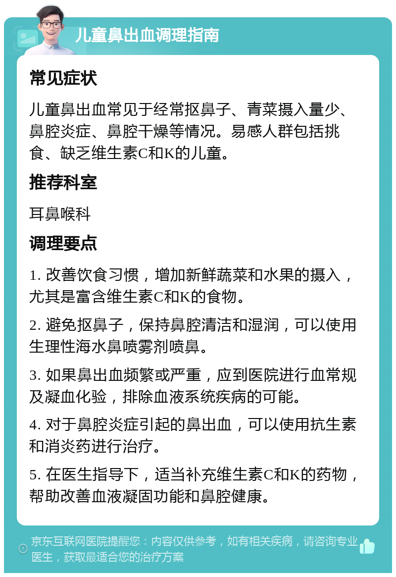 儿童鼻出血调理指南 常见症状 儿童鼻出血常见于经常抠鼻子、青菜摄入量少、鼻腔炎症、鼻腔干燥等情况。易感人群包括挑食、缺乏维生素C和K的儿童。 推荐科室 耳鼻喉科 调理要点 1. 改善饮食习惯，增加新鲜蔬菜和水果的摄入，尤其是富含维生素C和K的食物。 2. 避免抠鼻子，保持鼻腔清洁和湿润，可以使用生理性海水鼻喷雾剂喷鼻。 3. 如果鼻出血频繁或严重，应到医院进行血常规及凝血化验，排除血液系统疾病的可能。 4. 对于鼻腔炎症引起的鼻出血，可以使用抗生素和消炎药进行治疗。 5. 在医生指导下，适当补充维生素C和K的药物，帮助改善血液凝固功能和鼻腔健康。