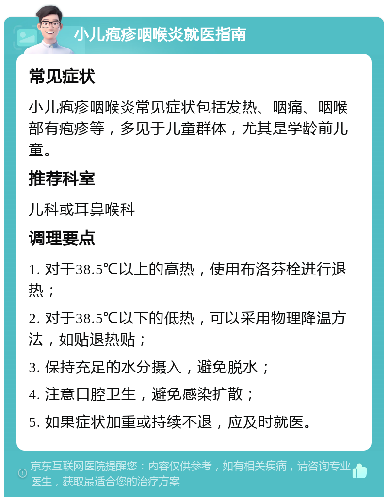 小儿疱疹咽喉炎就医指南 常见症状 小儿疱疹咽喉炎常见症状包括发热、咽痛、咽喉部有疱疹等，多见于儿童群体，尤其是学龄前儿童。 推荐科室 儿科或耳鼻喉科 调理要点 1. 对于38.5℃以上的高热，使用布洛芬栓进行退热； 2. 对于38.5℃以下的低热，可以采用物理降温方法，如贴退热贴； 3. 保持充足的水分摄入，避免脱水； 4. 注意口腔卫生，避免感染扩散； 5. 如果症状加重或持续不退，应及时就医。