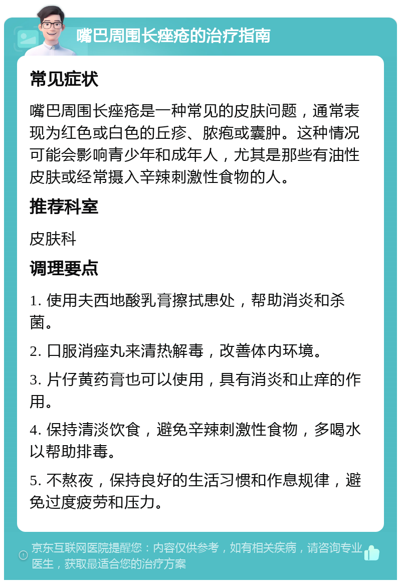 嘴巴周围长痤疮的治疗指南 常见症状 嘴巴周围长痤疮是一种常见的皮肤问题，通常表现为红色或白色的丘疹、脓疱或囊肿。这种情况可能会影响青少年和成年人，尤其是那些有油性皮肤或经常摄入辛辣刺激性食物的人。 推荐科室 皮肤科 调理要点 1. 使用夫西地酸乳膏擦拭患处，帮助消炎和杀菌。 2. 口服消痤丸来清热解毒，改善体内环境。 3. 片仔黄药膏也可以使用，具有消炎和止痒的作用。 4. 保持清淡饮食，避免辛辣刺激性食物，多喝水以帮助排毒。 5. 不熬夜，保持良好的生活习惯和作息规律，避免过度疲劳和压力。