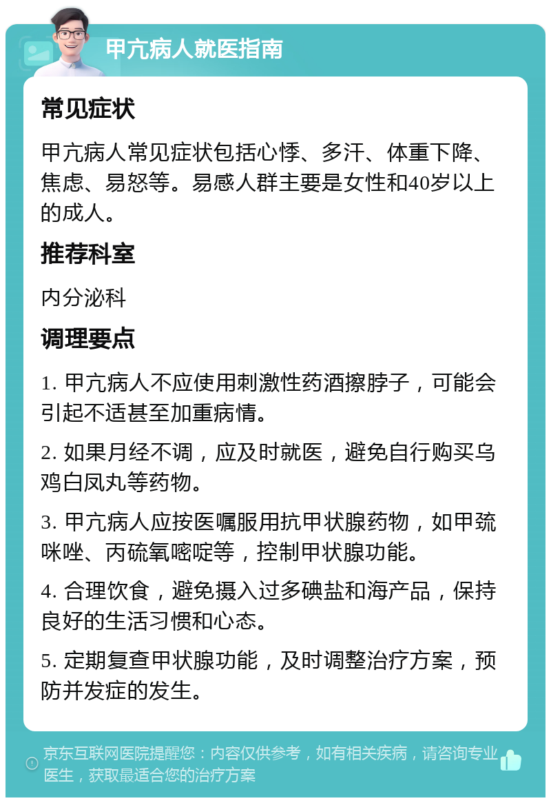 甲亢病人就医指南 常见症状 甲亢病人常见症状包括心悸、多汗、体重下降、焦虑、易怒等。易感人群主要是女性和40岁以上的成人。 推荐科室 内分泌科 调理要点 1. 甲亢病人不应使用刺激性药酒擦脖子，可能会引起不适甚至加重病情。 2. 如果月经不调，应及时就医，避免自行购买乌鸡白凤丸等药物。 3. 甲亢病人应按医嘱服用抗甲状腺药物，如甲巯咪唑、丙硫氧嘧啶等，控制甲状腺功能。 4. 合理饮食，避免摄入过多碘盐和海产品，保持良好的生活习惯和心态。 5. 定期复查甲状腺功能，及时调整治疗方案，预防并发症的发生。