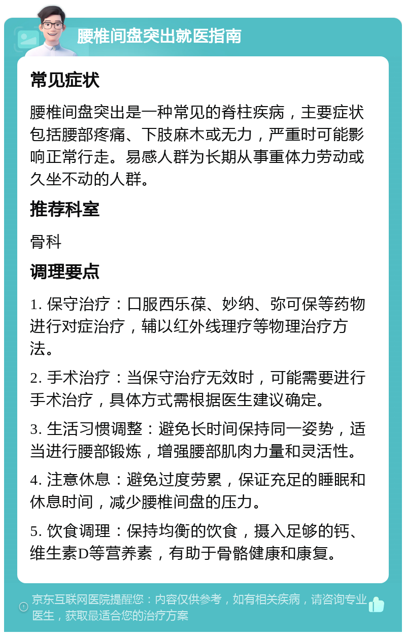 腰椎间盘突出就医指南 常见症状 腰椎间盘突出是一种常见的脊柱疾病，主要症状包括腰部疼痛、下肢麻木或无力，严重时可能影响正常行走。易感人群为长期从事重体力劳动或久坐不动的人群。 推荐科室 骨科 调理要点 1. 保守治疗：口服西乐葆、妙纳、弥可保等药物进行对症治疗，辅以红外线理疗等物理治疗方法。 2. 手术治疗：当保守治疗无效时，可能需要进行手术治疗，具体方式需根据医生建议确定。 3. 生活习惯调整：避免长时间保持同一姿势，适当进行腰部锻炼，增强腰部肌肉力量和灵活性。 4. 注意休息：避免过度劳累，保证充足的睡眠和休息时间，减少腰椎间盘的压力。 5. 饮食调理：保持均衡的饮食，摄入足够的钙、维生素D等营养素，有助于骨骼健康和康复。