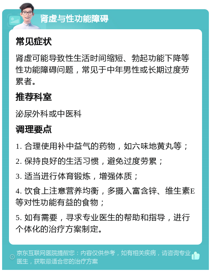 肾虚与性功能障碍 常见症状 肾虚可能导致性生活时间缩短、勃起功能下降等性功能障碍问题，常见于中年男性或长期过度劳累者。 推荐科室 泌尿外科或中医科 调理要点 1. 合理使用补中益气的药物，如六味地黄丸等； 2. 保持良好的生活习惯，避免过度劳累； 3. 适当进行体育锻炼，增强体质； 4. 饮食上注意营养均衡，多摄入富含锌、维生素E等对性功能有益的食物； 5. 如有需要，寻求专业医生的帮助和指导，进行个体化的治疗方案制定。