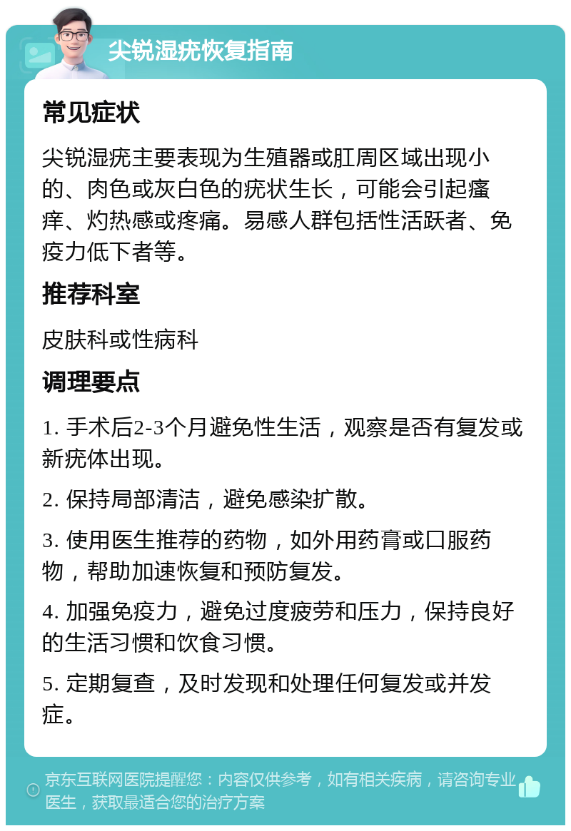 尖锐湿疣恢复指南 常见症状 尖锐湿疣主要表现为生殖器或肛周区域出现小的、肉色或灰白色的疣状生长，可能会引起瘙痒、灼热感或疼痛。易感人群包括性活跃者、免疫力低下者等。 推荐科室 皮肤科或性病科 调理要点 1. 手术后2-3个月避免性生活，观察是否有复发或新疣体出现。 2. 保持局部清洁，避免感染扩散。 3. 使用医生推荐的药物，如外用药膏或口服药物，帮助加速恢复和预防复发。 4. 加强免疫力，避免过度疲劳和压力，保持良好的生活习惯和饮食习惯。 5. 定期复查，及时发现和处理任何复发或并发症。