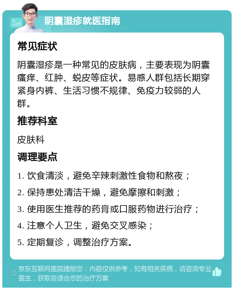 阴囊湿疹就医指南 常见症状 阴囊湿疹是一种常见的皮肤病，主要表现为阴囊瘙痒、红肿、蜕皮等症状。易感人群包括长期穿紧身内裤、生活习惯不规律、免疫力较弱的人群。 推荐科室 皮肤科 调理要点 1. 饮食清淡，避免辛辣刺激性食物和熬夜； 2. 保持患处清洁干燥，避免摩擦和刺激； 3. 使用医生推荐的药膏或口服药物进行治疗； 4. 注意个人卫生，避免交叉感染； 5. 定期复诊，调整治疗方案。