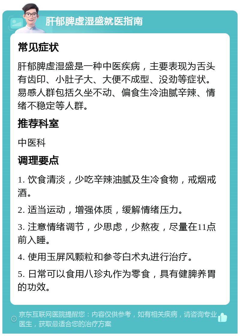 肝郁脾虚湿盛就医指南 常见症状 肝郁脾虚湿盛是一种中医疾病，主要表现为舌头有齿印、小肚子大、大便不成型、没劲等症状。易感人群包括久坐不动、偏食生冷油腻辛辣、情绪不稳定等人群。 推荐科室 中医科 调理要点 1. 饮食清淡，少吃辛辣油腻及生冷食物，戒烟戒酒。 2. 适当运动，增强体质，缓解情绪压力。 3. 注意情绪调节，少思虑，少熬夜，尽量在11点前入睡。 4. 使用玉屏风颗粒和参苓白术丸进行治疗。 5. 日常可以食用八珍丸作为零食，具有健脾养胃的功效。