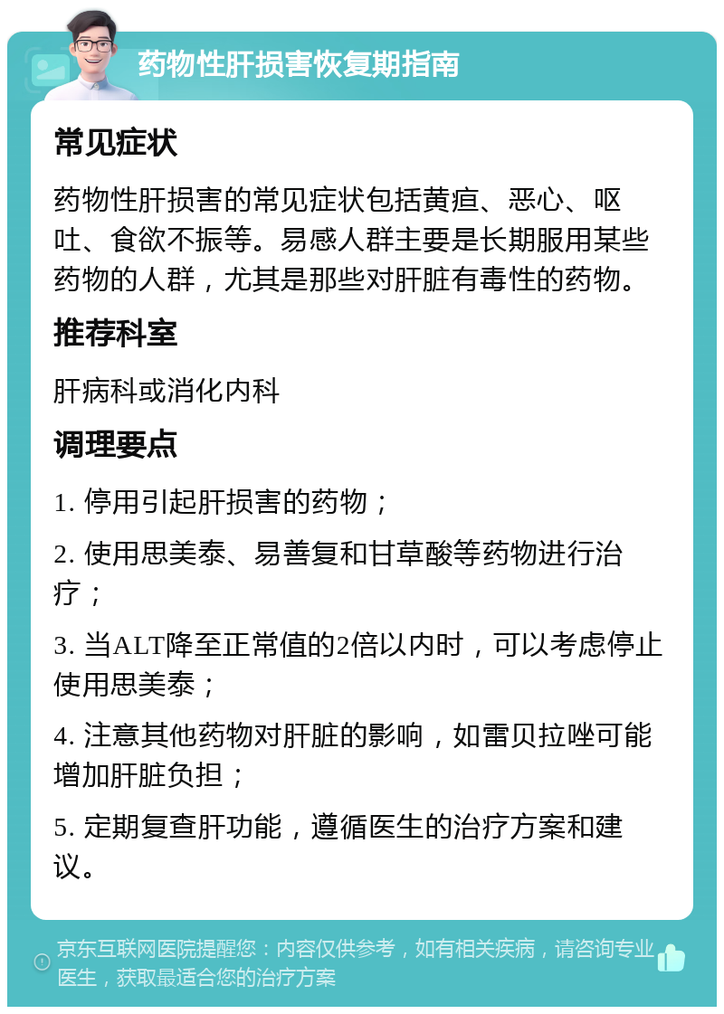 药物性肝损害恢复期指南 常见症状 药物性肝损害的常见症状包括黄疸、恶心、呕吐、食欲不振等。易感人群主要是长期服用某些药物的人群，尤其是那些对肝脏有毒性的药物。 推荐科室 肝病科或消化内科 调理要点 1. 停用引起肝损害的药物； 2. 使用思美泰、易善复和甘草酸等药物进行治疗； 3. 当ALT降至正常值的2倍以内时，可以考虑停止使用思美泰； 4. 注意其他药物对肝脏的影响，如雷贝拉唑可能增加肝脏负担； 5. 定期复查肝功能，遵循医生的治疗方案和建议。