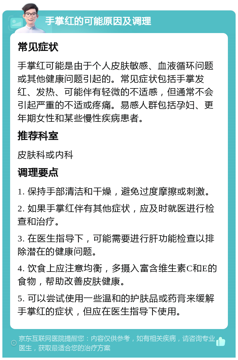 手掌红的可能原因及调理 常见症状 手掌红可能是由于个人皮肤敏感、血液循环问题或其他健康问题引起的。常见症状包括手掌发红、发热、可能伴有轻微的不适感，但通常不会引起严重的不适或疼痛。易感人群包括孕妇、更年期女性和某些慢性疾病患者。 推荐科室 皮肤科或内科 调理要点 1. 保持手部清洁和干燥，避免过度摩擦或刺激。 2. 如果手掌红伴有其他症状，应及时就医进行检查和治疗。 3. 在医生指导下，可能需要进行肝功能检查以排除潜在的健康问题。 4. 饮食上应注意均衡，多摄入富含维生素C和E的食物，帮助改善皮肤健康。 5. 可以尝试使用一些温和的护肤品或药膏来缓解手掌红的症状，但应在医生指导下使用。