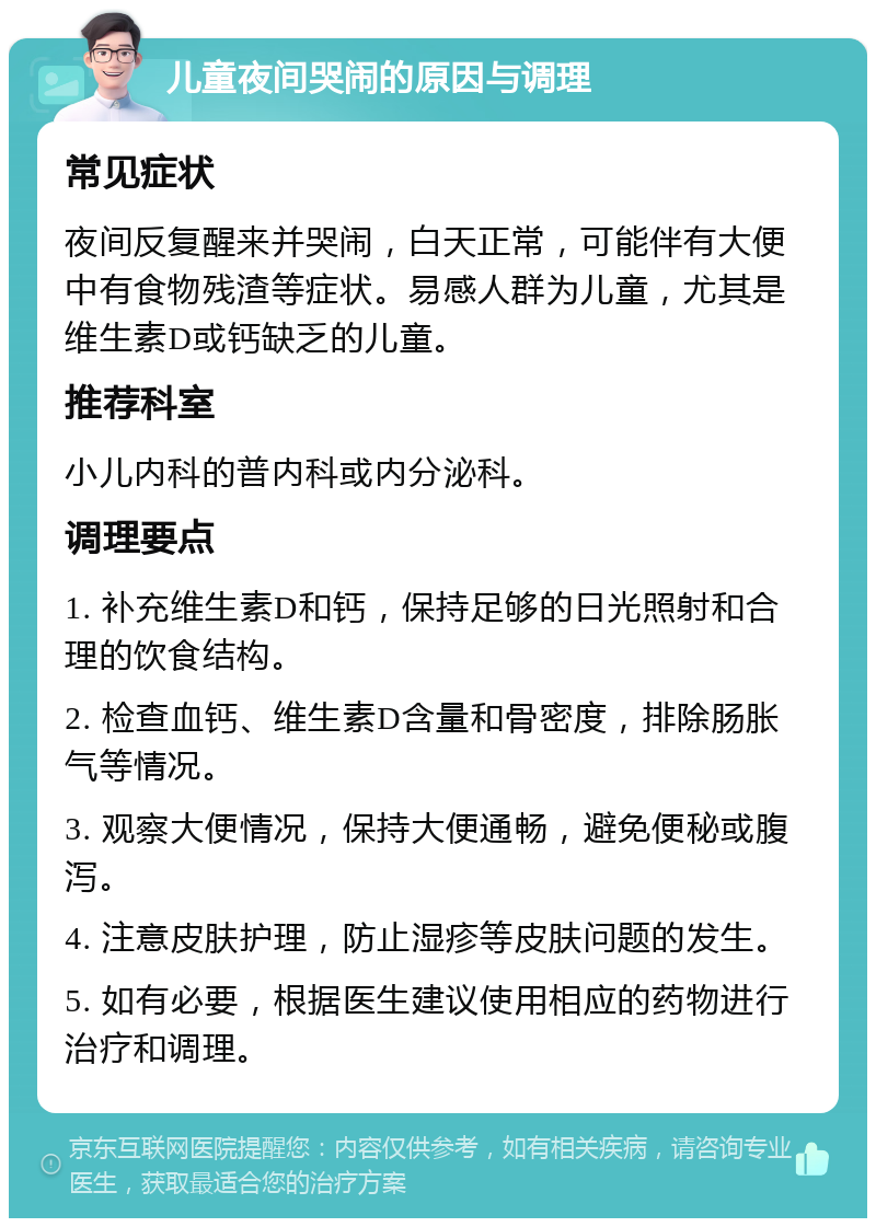 儿童夜间哭闹的原因与调理 常见症状 夜间反复醒来并哭闹，白天正常，可能伴有大便中有食物残渣等症状。易感人群为儿童，尤其是维生素D或钙缺乏的儿童。 推荐科室 小儿内科的普内科或内分泌科。 调理要点 1. 补充维生素D和钙，保持足够的日光照射和合理的饮食结构。 2. 检查血钙、维生素D含量和骨密度，排除肠胀气等情况。 3. 观察大便情况，保持大便通畅，避免便秘或腹泻。 4. 注意皮肤护理，防止湿疹等皮肤问题的发生。 5. 如有必要，根据医生建议使用相应的药物进行治疗和调理。