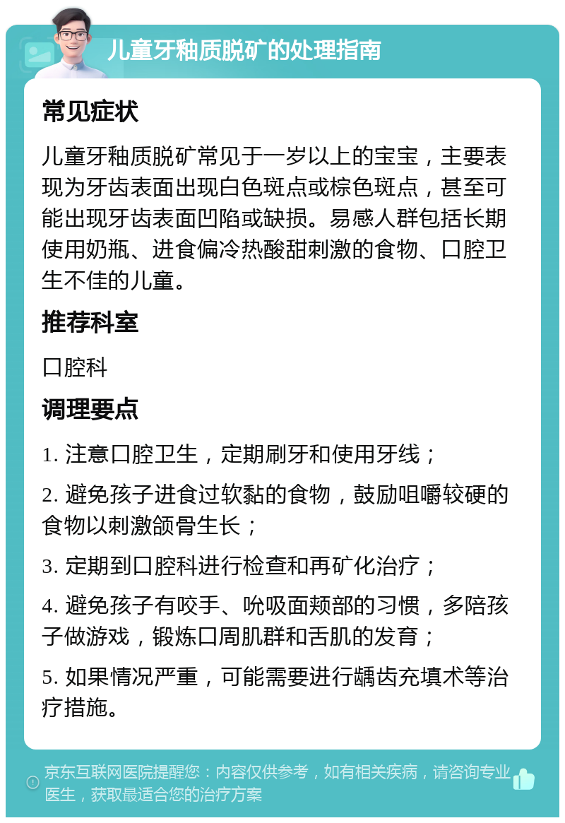 儿童牙釉质脱矿的处理指南 常见症状 儿童牙釉质脱矿常见于一岁以上的宝宝，主要表现为牙齿表面出现白色斑点或棕色斑点，甚至可能出现牙齿表面凹陷或缺损。易感人群包括长期使用奶瓶、进食偏冷热酸甜刺激的食物、口腔卫生不佳的儿童。 推荐科室 口腔科 调理要点 1. 注意口腔卫生，定期刷牙和使用牙线； 2. 避免孩子进食过软黏的食物，鼓励咀嚼较硬的食物以刺激颌骨生长； 3. 定期到口腔科进行检查和再矿化治疗； 4. 避免孩子有咬手、吮吸面颊部的习惯，多陪孩子做游戏，锻炼口周肌群和舌肌的发育； 5. 如果情况严重，可能需要进行龋齿充填术等治疗措施。