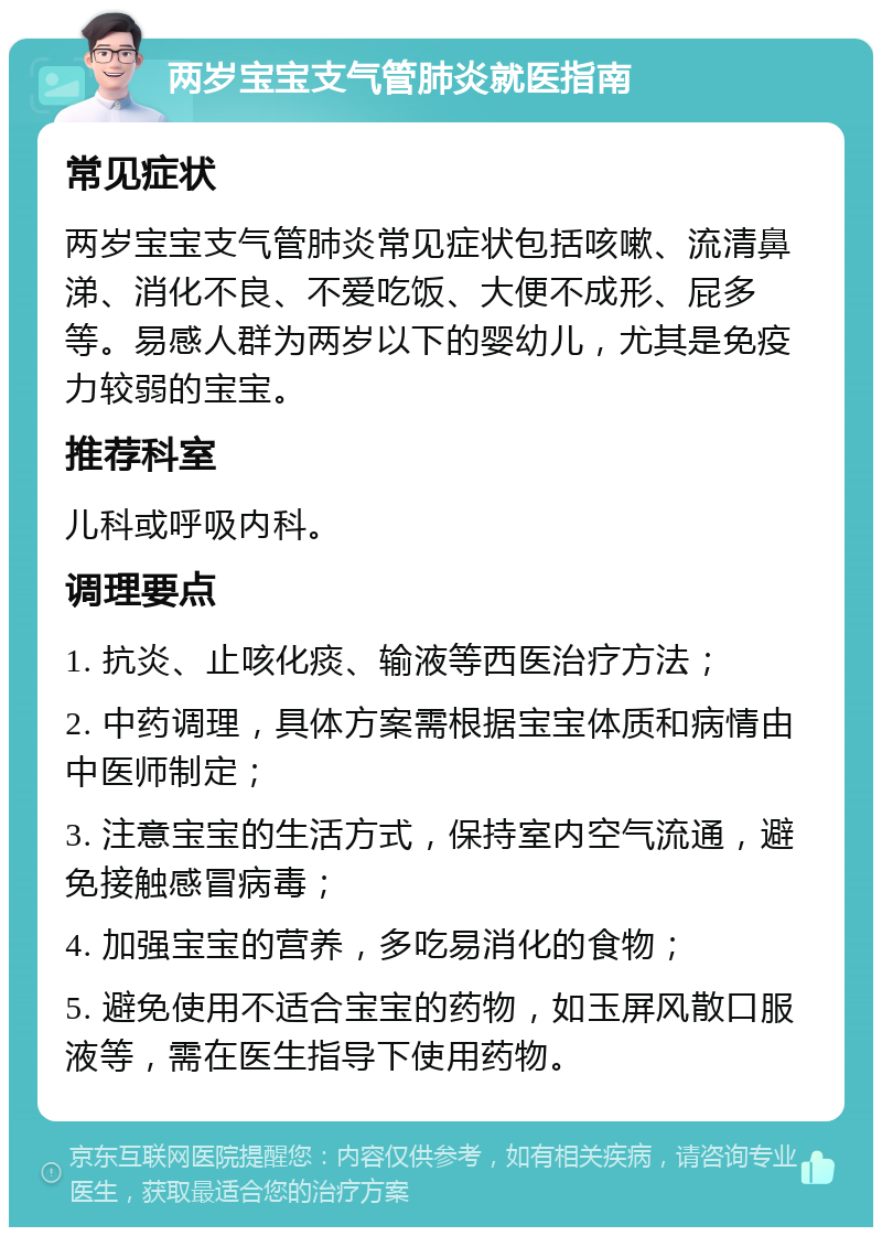 两岁宝宝支气管肺炎就医指南 常见症状 两岁宝宝支气管肺炎常见症状包括咳嗽、流清鼻涕、消化不良、不爱吃饭、大便不成形、屁多等。易感人群为两岁以下的婴幼儿，尤其是免疫力较弱的宝宝。 推荐科室 儿科或呼吸内科。 调理要点 1. 抗炎、止咳化痰、输液等西医治疗方法； 2. 中药调理，具体方案需根据宝宝体质和病情由中医师制定； 3. 注意宝宝的生活方式，保持室内空气流通，避免接触感冒病毒； 4. 加强宝宝的营养，多吃易消化的食物； 5. 避免使用不适合宝宝的药物，如玉屏风散口服液等，需在医生指导下使用药物。