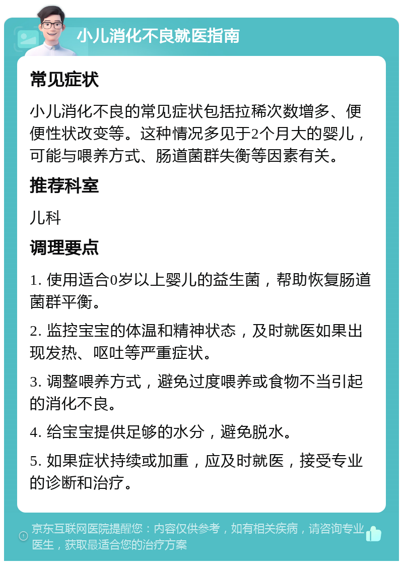 小儿消化不良就医指南 常见症状 小儿消化不良的常见症状包括拉稀次数增多、便便性状改变等。这种情况多见于2个月大的婴儿，可能与喂养方式、肠道菌群失衡等因素有关。 推荐科室 儿科 调理要点 1. 使用适合0岁以上婴儿的益生菌，帮助恢复肠道菌群平衡。 2. 监控宝宝的体温和精神状态，及时就医如果出现发热、呕吐等严重症状。 3. 调整喂养方式，避免过度喂养或食物不当引起的消化不良。 4. 给宝宝提供足够的水分，避免脱水。 5. 如果症状持续或加重，应及时就医，接受专业的诊断和治疗。