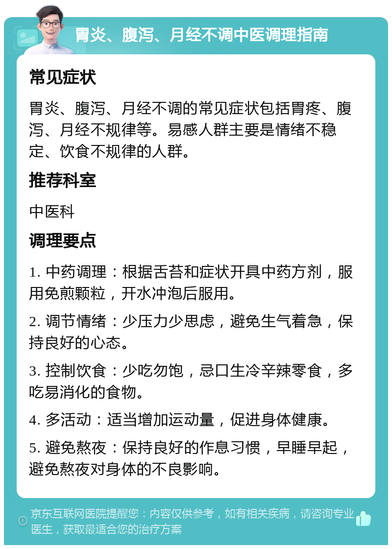 胃炎、腹泻、月经不调中医调理指南 常见症状 胃炎、腹泻、月经不调的常见症状包括胃疼、腹泻、月经不规律等。易感人群主要是情绪不稳定、饮食不规律的人群。 推荐科室 中医科 调理要点 1. 中药调理：根据舌苔和症状开具中药方剂，服用免煎颗粒，开水冲泡后服用。 2. 调节情绪：少压力少思虑，避免生气着急，保持良好的心态。 3. 控制饮食：少吃勿饱，忌口生冷辛辣零食，多吃易消化的食物。 4. 多活动：适当增加运动量，促进身体健康。 5. 避免熬夜：保持良好的作息习惯，早睡早起，避免熬夜对身体的不良影响。