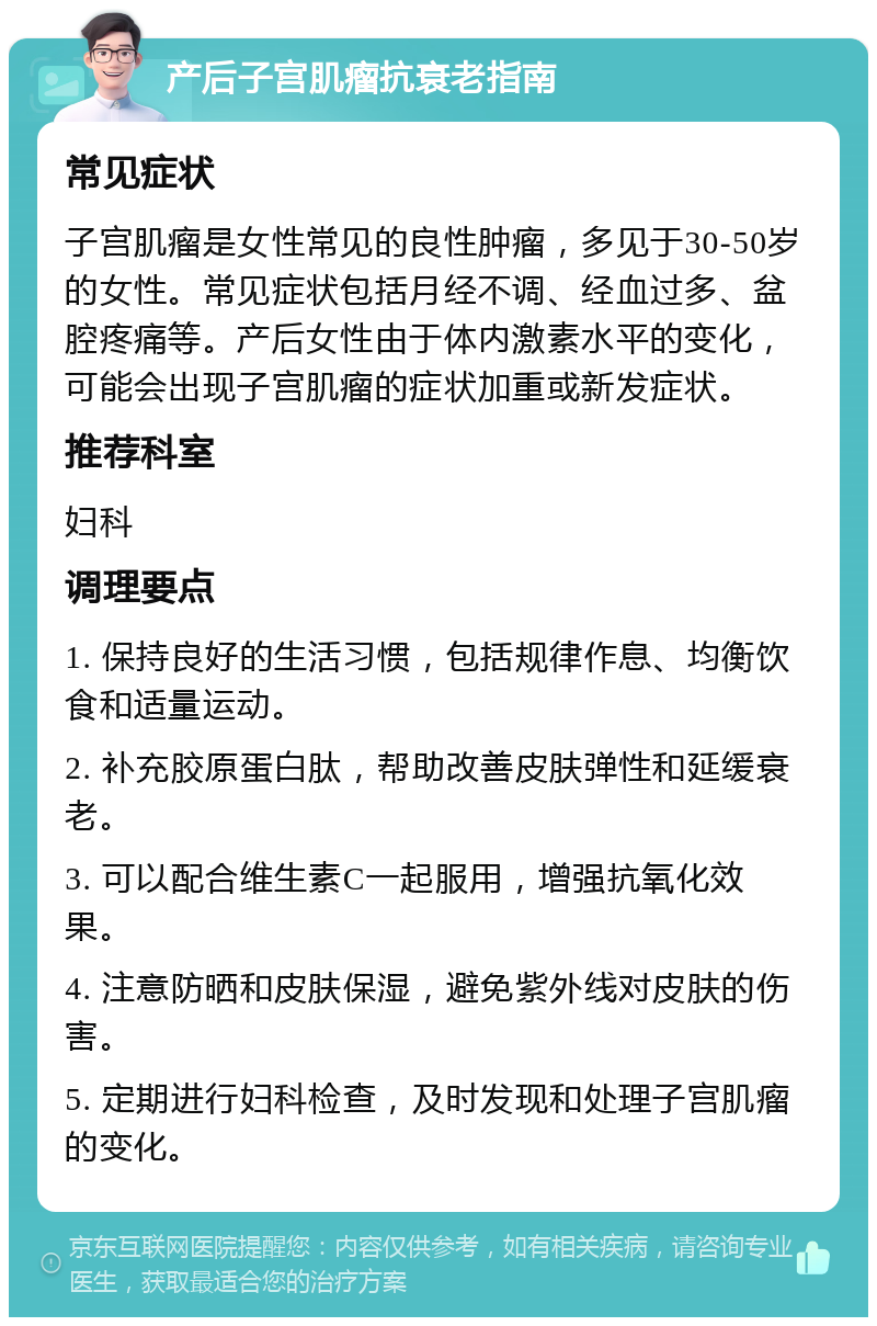 产后子宫肌瘤抗衰老指南 常见症状 子宫肌瘤是女性常见的良性肿瘤，多见于30-50岁的女性。常见症状包括月经不调、经血过多、盆腔疼痛等。产后女性由于体内激素水平的变化，可能会出现子宫肌瘤的症状加重或新发症状。 推荐科室 妇科 调理要点 1. 保持良好的生活习惯，包括规律作息、均衡饮食和适量运动。 2. 补充胶原蛋白肽，帮助改善皮肤弹性和延缓衰老。 3. 可以配合维生素C一起服用，增强抗氧化效果。 4. 注意防晒和皮肤保湿，避免紫外线对皮肤的伤害。 5. 定期进行妇科检查，及时发现和处理子宫肌瘤的变化。