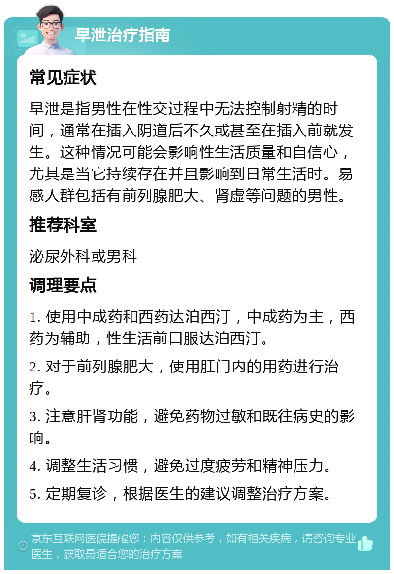 早泄治疗指南 常见症状 早泄是指男性在性交过程中无法控制射精的时间，通常在插入阴道后不久或甚至在插入前就发生。这种情况可能会影响性生活质量和自信心，尤其是当它持续存在并且影响到日常生活时。易感人群包括有前列腺肥大、肾虚等问题的男性。 推荐科室 泌尿外科或男科 调理要点 1. 使用中成药和西药达泊西汀，中成药为主，西药为辅助，性生活前口服达泊西汀。 2. 对于前列腺肥大，使用肛门内的用药进行治疗。 3. 注意肝肾功能，避免药物过敏和既往病史的影响。 4. 调整生活习惯，避免过度疲劳和精神压力。 5. 定期复诊，根据医生的建议调整治疗方案。