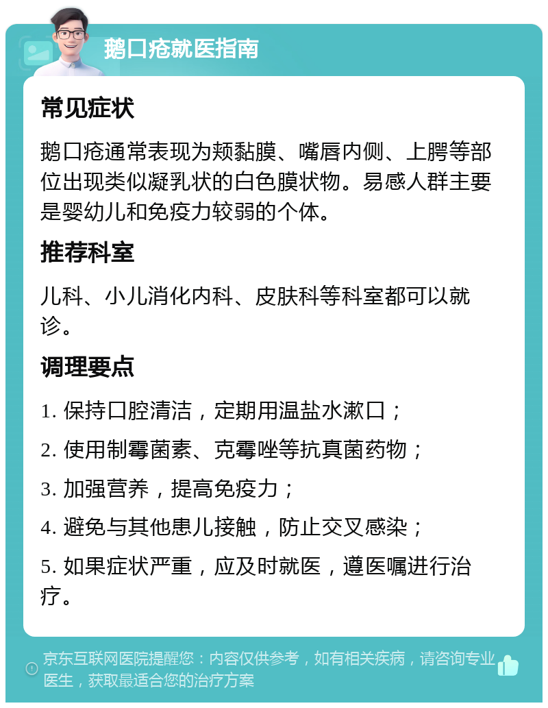 鹅口疮就医指南 常见症状 鹅口疮通常表现为颊黏膜、嘴唇内侧、上腭等部位出现类似凝乳状的白色膜状物。易感人群主要是婴幼儿和免疫力较弱的个体。 推荐科室 儿科、小儿消化内科、皮肤科等科室都可以就诊。 调理要点 1. 保持口腔清洁，定期用温盐水漱口； 2. 使用制霉菌素、克霉唑等抗真菌药物； 3. 加强营养，提高免疫力； 4. 避免与其他患儿接触，防止交叉感染； 5. 如果症状严重，应及时就医，遵医嘱进行治疗。