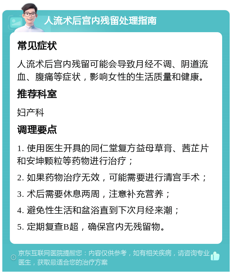 人流术后宫内残留处理指南 常见症状 人流术后宫内残留可能会导致月经不调、阴道流血、腹痛等症状，影响女性的生活质量和健康。 推荐科室 妇产科 调理要点 1. 使用医生开具的同仁堂复方益母草膏、茜芷片和安坤颗粒等药物进行治疗； 2. 如果药物治疗无效，可能需要进行清宫手术； 3. 术后需要休息两周，注意补充营养； 4. 避免性生活和盆浴直到下次月经来潮； 5. 定期复查B超，确保宫内无残留物。