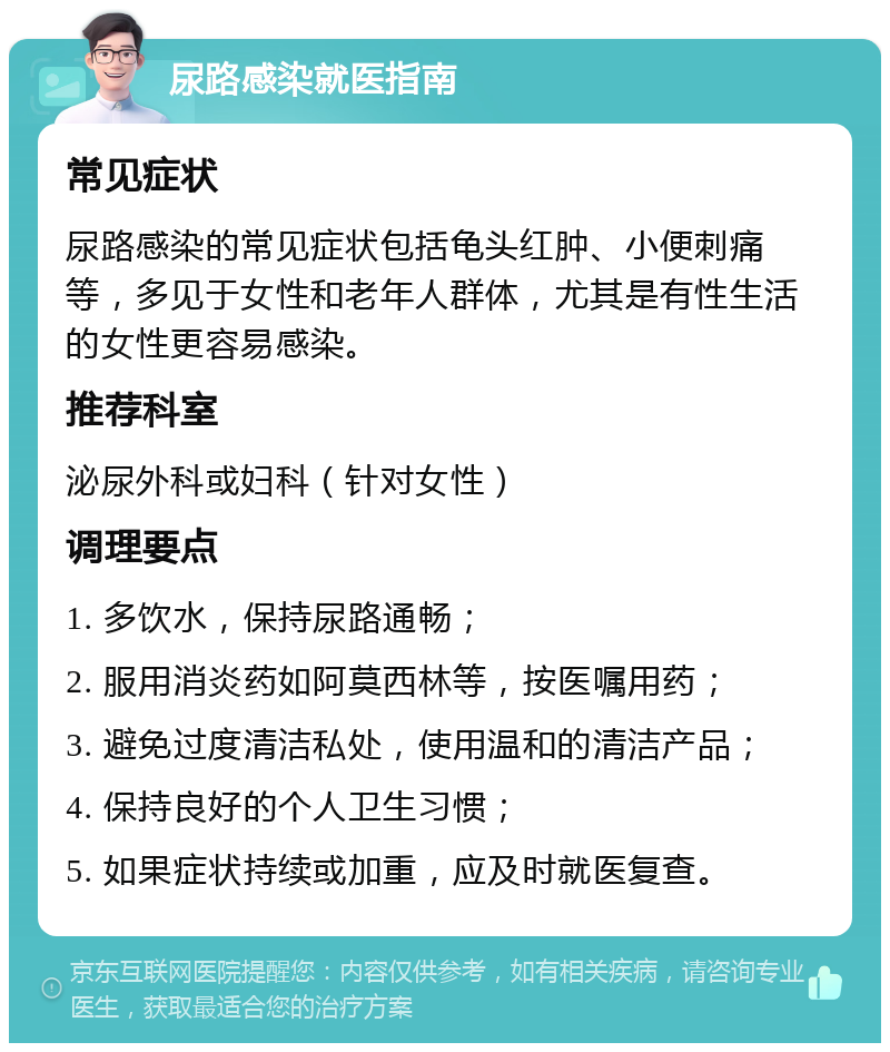 尿路感染就医指南 常见症状 尿路感染的常见症状包括龟头红肿、小便刺痛等，多见于女性和老年人群体，尤其是有性生活的女性更容易感染。 推荐科室 泌尿外科或妇科（针对女性） 调理要点 1. 多饮水，保持尿路通畅； 2. 服用消炎药如阿莫西林等，按医嘱用药； 3. 避免过度清洁私处，使用温和的清洁产品； 4. 保持良好的个人卫生习惯； 5. 如果症状持续或加重，应及时就医复查。