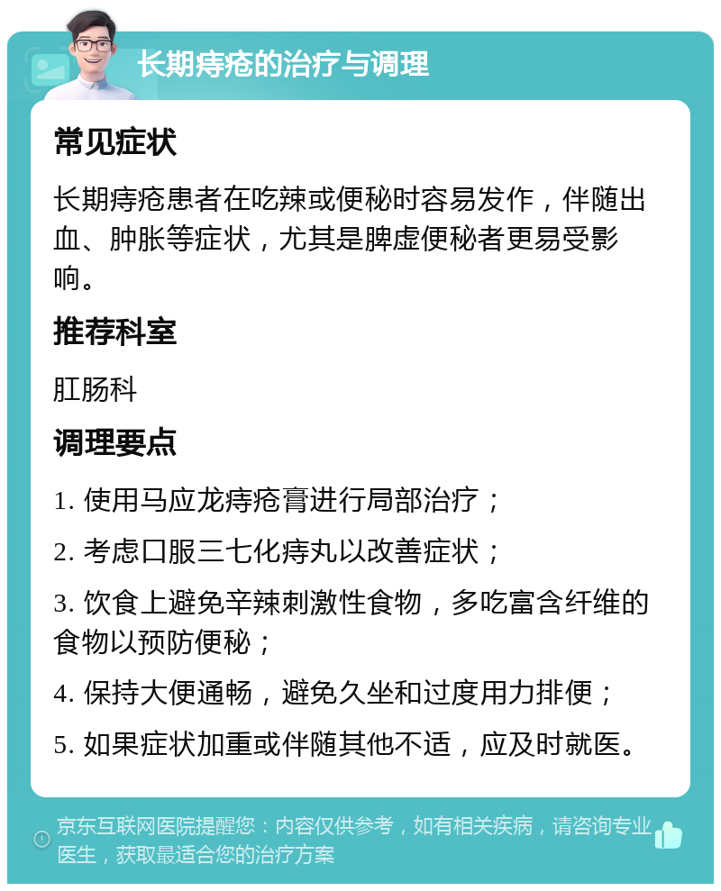 长期痔疮的治疗与调理 常见症状 长期痔疮患者在吃辣或便秘时容易发作，伴随出血、肿胀等症状，尤其是脾虚便秘者更易受影响。 推荐科室 肛肠科 调理要点 1. 使用马应龙痔疮膏进行局部治疗； 2. 考虑口服三七化痔丸以改善症状； 3. 饮食上避免辛辣刺激性食物，多吃富含纤维的食物以预防便秘； 4. 保持大便通畅，避免久坐和过度用力排便； 5. 如果症状加重或伴随其他不适，应及时就医。