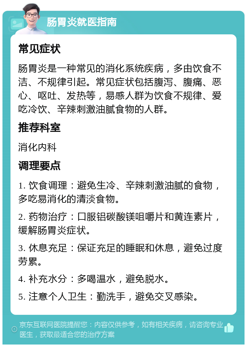 肠胃炎就医指南 常见症状 肠胃炎是一种常见的消化系统疾病，多由饮食不洁、不规律引起。常见症状包括腹泻、腹痛、恶心、呕吐、发热等，易感人群为饮食不规律、爱吃冷饮、辛辣刺激油腻食物的人群。 推荐科室 消化内科 调理要点 1. 饮食调理：避免生冷、辛辣刺激油腻的食物，多吃易消化的清淡食物。 2. 药物治疗：口服铝碳酸镁咀嚼片和黄连素片，缓解肠胃炎症状。 3. 休息充足：保证充足的睡眠和休息，避免过度劳累。 4. 补充水分：多喝温水，避免脱水。 5. 注意个人卫生：勤洗手，避免交叉感染。