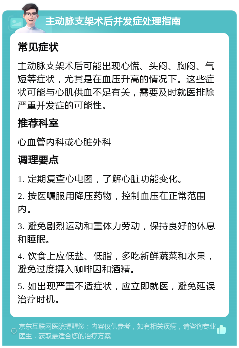 主动脉支架术后并发症处理指南 常见症状 主动脉支架术后可能出现心慌、头闷、胸闷、气短等症状，尤其是在血压升高的情况下。这些症状可能与心肌供血不足有关，需要及时就医排除严重并发症的可能性。 推荐科室 心血管内科或心脏外科 调理要点 1. 定期复查心电图，了解心脏功能变化。 2. 按医嘱服用降压药物，控制血压在正常范围内。 3. 避免剧烈运动和重体力劳动，保持良好的休息和睡眠。 4. 饮食上应低盐、低脂，多吃新鲜蔬菜和水果，避免过度摄入咖啡因和酒精。 5. 如出现严重不适症状，应立即就医，避免延误治疗时机。