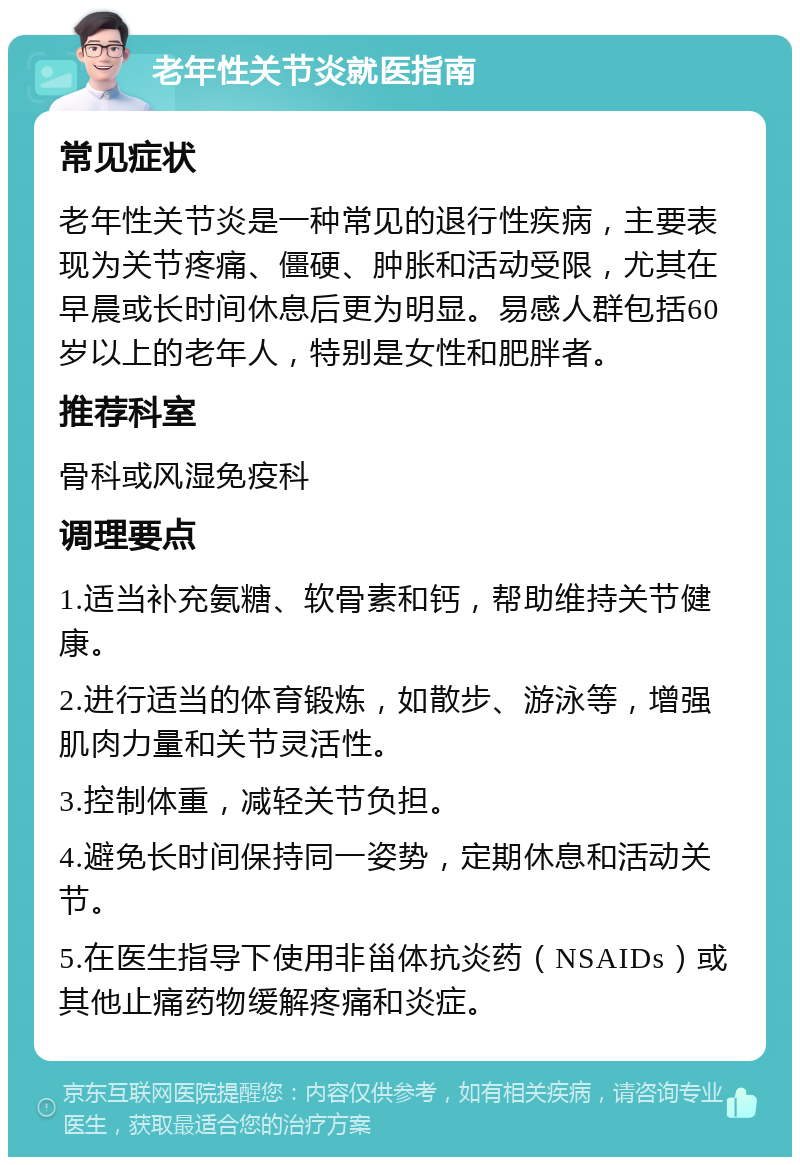 老年性关节炎就医指南 常见症状 老年性关节炎是一种常见的退行性疾病，主要表现为关节疼痛、僵硬、肿胀和活动受限，尤其在早晨或长时间休息后更为明显。易感人群包括60岁以上的老年人，特别是女性和肥胖者。 推荐科室 骨科或风湿免疫科 调理要点 1.适当补充氨糖、软骨素和钙，帮助维持关节健康。 2.进行适当的体育锻炼，如散步、游泳等，增强肌肉力量和关节灵活性。 3.控制体重，减轻关节负担。 4.避免长时间保持同一姿势，定期休息和活动关节。 5.在医生指导下使用非甾体抗炎药（NSAIDs）或其他止痛药物缓解疼痛和炎症。