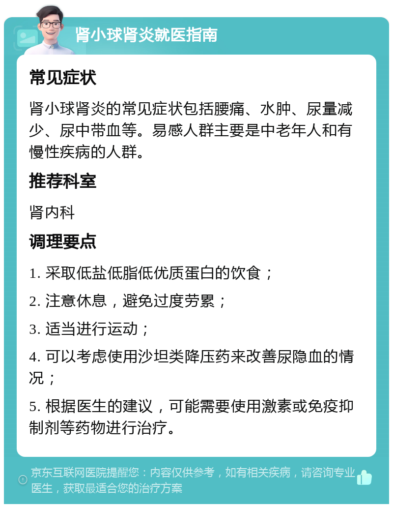 肾小球肾炎就医指南 常见症状 肾小球肾炎的常见症状包括腰痛、水肿、尿量减少、尿中带血等。易感人群主要是中老年人和有慢性疾病的人群。 推荐科室 肾内科 调理要点 1. 采取低盐低脂低优质蛋白的饮食； 2. 注意休息，避免过度劳累； 3. 适当进行运动； 4. 可以考虑使用沙坦类降压药来改善尿隐血的情况； 5. 根据医生的建议，可能需要使用激素或免疫抑制剂等药物进行治疗。