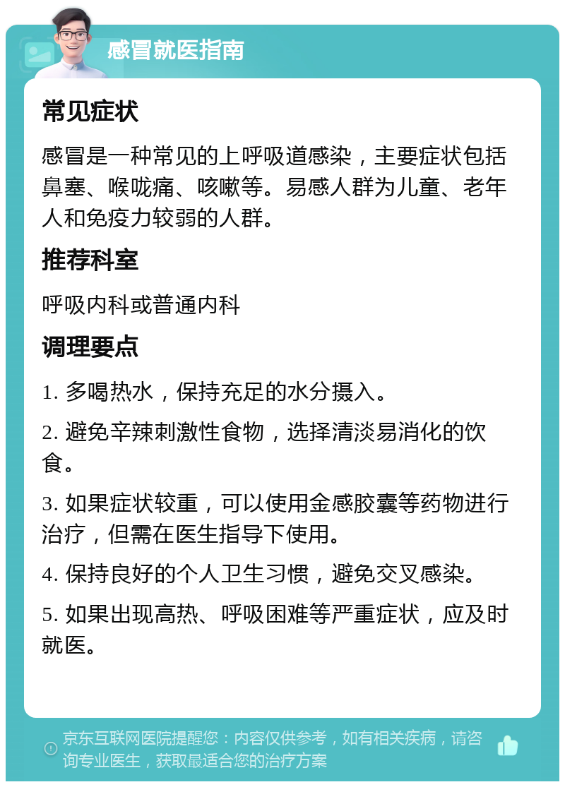 感冒就医指南 常见症状 感冒是一种常见的上呼吸道感染，主要症状包括鼻塞、喉咙痛、咳嗽等。易感人群为儿童、老年人和免疫力较弱的人群。 推荐科室 呼吸内科或普通内科 调理要点 1. 多喝热水，保持充足的水分摄入。 2. 避免辛辣刺激性食物，选择清淡易消化的饮食。 3. 如果症状较重，可以使用金感胶囊等药物进行治疗，但需在医生指导下使用。 4. 保持良好的个人卫生习惯，避免交叉感染。 5. 如果出现高热、呼吸困难等严重症状，应及时就医。