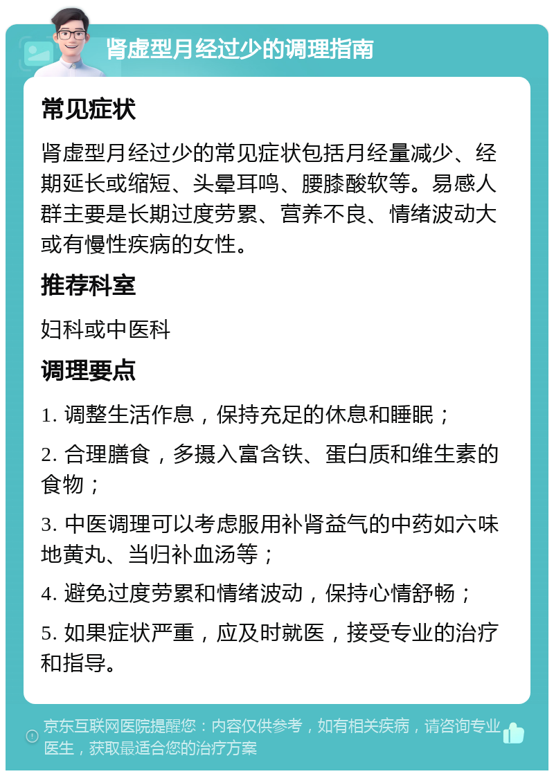 肾虚型月经过少的调理指南 常见症状 肾虚型月经过少的常见症状包括月经量减少、经期延长或缩短、头晕耳鸣、腰膝酸软等。易感人群主要是长期过度劳累、营养不良、情绪波动大或有慢性疾病的女性。 推荐科室 妇科或中医科 调理要点 1. 调整生活作息，保持充足的休息和睡眠； 2. 合理膳食，多摄入富含铁、蛋白质和维生素的食物； 3. 中医调理可以考虑服用补肾益气的中药如六味地黄丸、当归补血汤等； 4. 避免过度劳累和情绪波动，保持心情舒畅； 5. 如果症状严重，应及时就医，接受专业的治疗和指导。