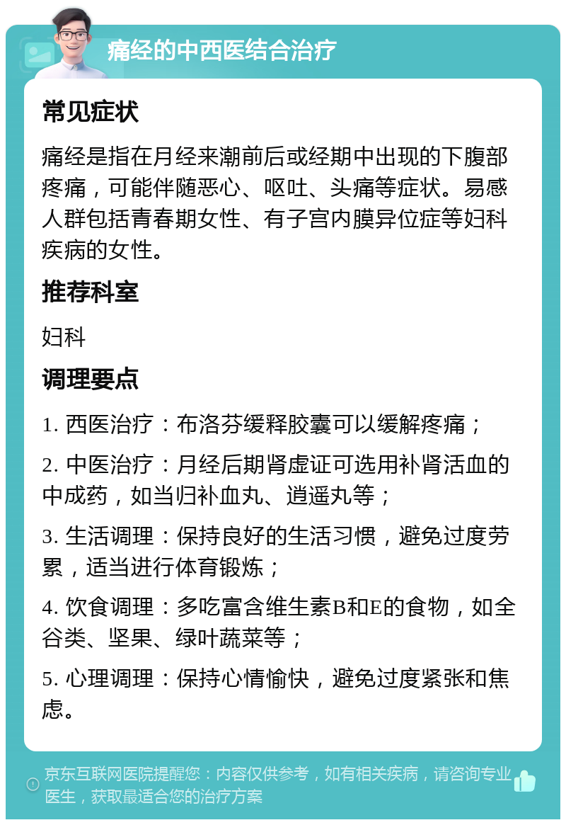 痛经的中西医结合治疗 常见症状 痛经是指在月经来潮前后或经期中出现的下腹部疼痛，可能伴随恶心、呕吐、头痛等症状。易感人群包括青春期女性、有子宫内膜异位症等妇科疾病的女性。 推荐科室 妇科 调理要点 1. 西医治疗：布洛芬缓释胶囊可以缓解疼痛； 2. 中医治疗：月经后期肾虚证可选用补肾活血的中成药，如当归补血丸、逍遥丸等； 3. 生活调理：保持良好的生活习惯，避免过度劳累，适当进行体育锻炼； 4. 饮食调理：多吃富含维生素B和E的食物，如全谷类、坚果、绿叶蔬菜等； 5. 心理调理：保持心情愉快，避免过度紧张和焦虑。