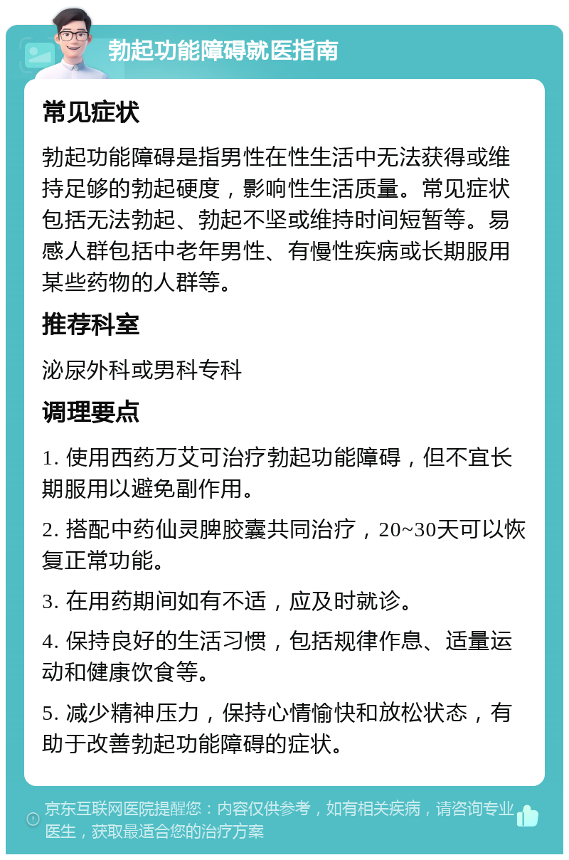 勃起功能障碍就医指南 常见症状 勃起功能障碍是指男性在性生活中无法获得或维持足够的勃起硬度，影响性生活质量。常见症状包括无法勃起、勃起不坚或维持时间短暂等。易感人群包括中老年男性、有慢性疾病或长期服用某些药物的人群等。 推荐科室 泌尿外科或男科专科 调理要点 1. 使用西药万艾可治疗勃起功能障碍，但不宜长期服用以避免副作用。 2. 搭配中药仙灵脾胶囊共同治疗，20~30天可以恢复正常功能。 3. 在用药期间如有不适，应及时就诊。 4. 保持良好的生活习惯，包括规律作息、适量运动和健康饮食等。 5. 减少精神压力，保持心情愉快和放松状态，有助于改善勃起功能障碍的症状。