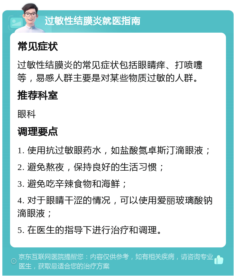 过敏性结膜炎就医指南 常见症状 过敏性结膜炎的常见症状包括眼睛痒、打喷嚏等，易感人群主要是对某些物质过敏的人群。 推荐科室 眼科 调理要点 1. 使用抗过敏眼药水，如盐酸氮卓斯汀滴眼液； 2. 避免熬夜，保持良好的生活习惯； 3. 避免吃辛辣食物和海鲜； 4. 对于眼睛干涩的情况，可以使用爱丽玻璃酸钠滴眼液； 5. 在医生的指导下进行治疗和调理。