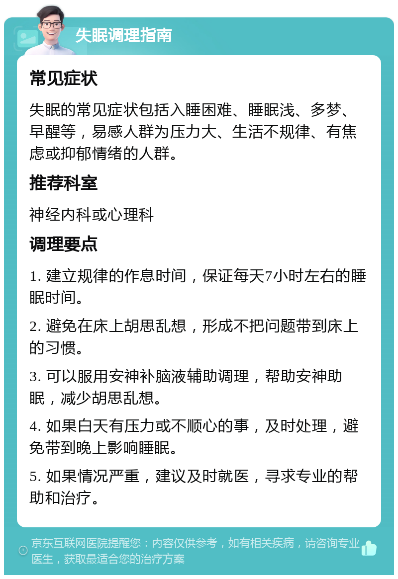 失眠调理指南 常见症状 失眠的常见症状包括入睡困难、睡眠浅、多梦、早醒等，易感人群为压力大、生活不规律、有焦虑或抑郁情绪的人群。 推荐科室 神经内科或心理科 调理要点 1. 建立规律的作息时间，保证每天7小时左右的睡眠时间。 2. 避免在床上胡思乱想，形成不把问题带到床上的习惯。 3. 可以服用安神补脑液辅助调理，帮助安神助眠，减少胡思乱想。 4. 如果白天有压力或不顺心的事，及时处理，避免带到晚上影响睡眠。 5. 如果情况严重，建议及时就医，寻求专业的帮助和治疗。