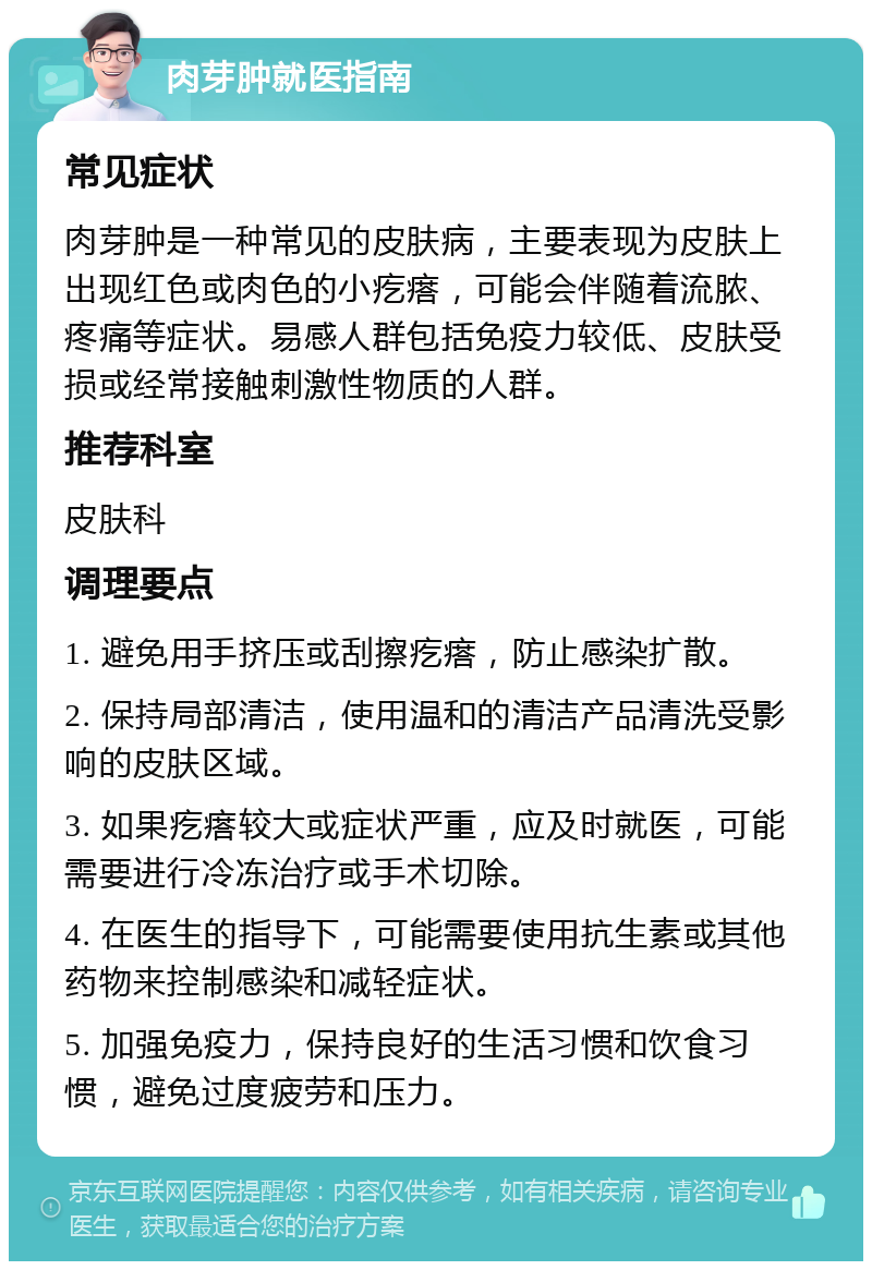 肉芽肿就医指南 常见症状 肉芽肿是一种常见的皮肤病，主要表现为皮肤上出现红色或肉色的小疙瘩，可能会伴随着流脓、疼痛等症状。易感人群包括免疫力较低、皮肤受损或经常接触刺激性物质的人群。 推荐科室 皮肤科 调理要点 1. 避免用手挤压或刮擦疙瘩，防止感染扩散。 2. 保持局部清洁，使用温和的清洁产品清洗受影响的皮肤区域。 3. 如果疙瘩较大或症状严重，应及时就医，可能需要进行冷冻治疗或手术切除。 4. 在医生的指导下，可能需要使用抗生素或其他药物来控制感染和减轻症状。 5. 加强免疫力，保持良好的生活习惯和饮食习惯，避免过度疲劳和压力。