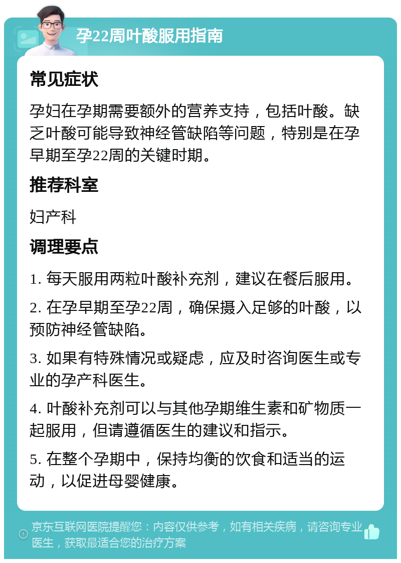 孕22周叶酸服用指南 常见症状 孕妇在孕期需要额外的营养支持，包括叶酸。缺乏叶酸可能导致神经管缺陷等问题，特别是在孕早期至孕22周的关键时期。 推荐科室 妇产科 调理要点 1. 每天服用两粒叶酸补充剂，建议在餐后服用。 2. 在孕早期至孕22周，确保摄入足够的叶酸，以预防神经管缺陷。 3. 如果有特殊情况或疑虑，应及时咨询医生或专业的孕产科医生。 4. 叶酸补充剂可以与其他孕期维生素和矿物质一起服用，但请遵循医生的建议和指示。 5. 在整个孕期中，保持均衡的饮食和适当的运动，以促进母婴健康。