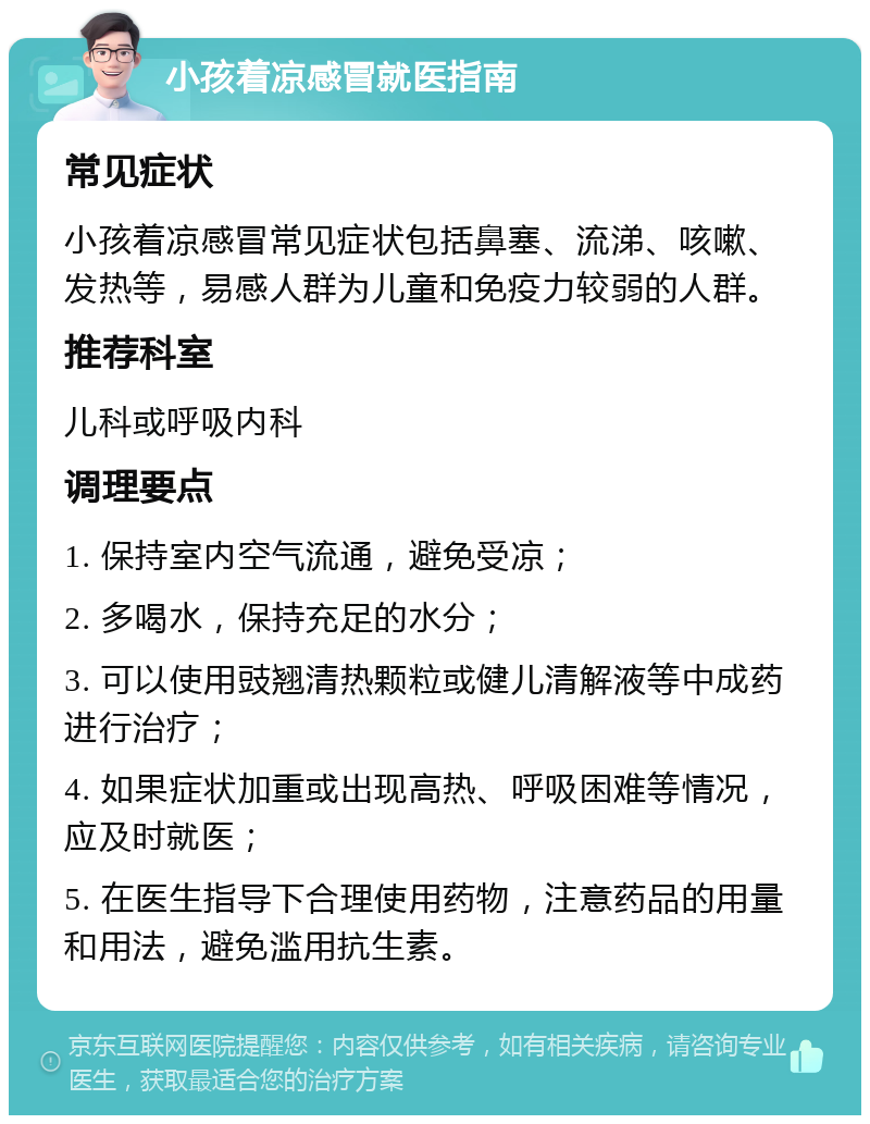 小孩着凉感冒就医指南 常见症状 小孩着凉感冒常见症状包括鼻塞、流涕、咳嗽、发热等，易感人群为儿童和免疫力较弱的人群。 推荐科室 儿科或呼吸内科 调理要点 1. 保持室内空气流通，避免受凉； 2. 多喝水，保持充足的水分； 3. 可以使用豉翘清热颗粒或健儿清解液等中成药进行治疗； 4. 如果症状加重或出现高热、呼吸困难等情况，应及时就医； 5. 在医生指导下合理使用药物，注意药品的用量和用法，避免滥用抗生素。